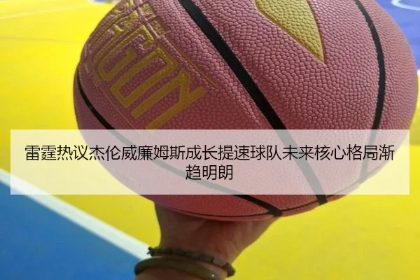 雷霆热议杰伦威廉姆斯成长提速球队未来核心格局渐趋明朗
