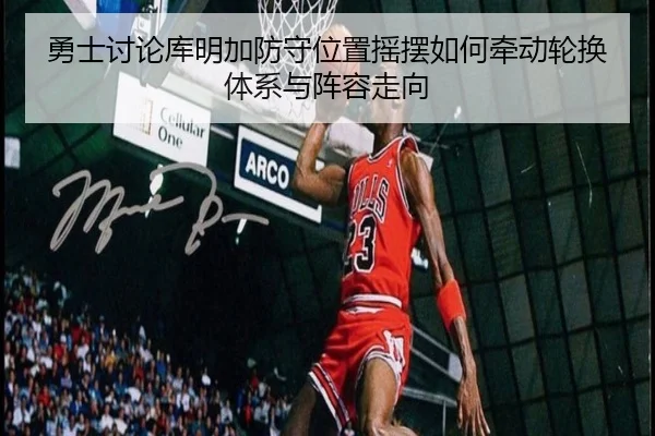 勇士讨论库明加防守位置摇摆如何牵动轮换体系与阵容走向